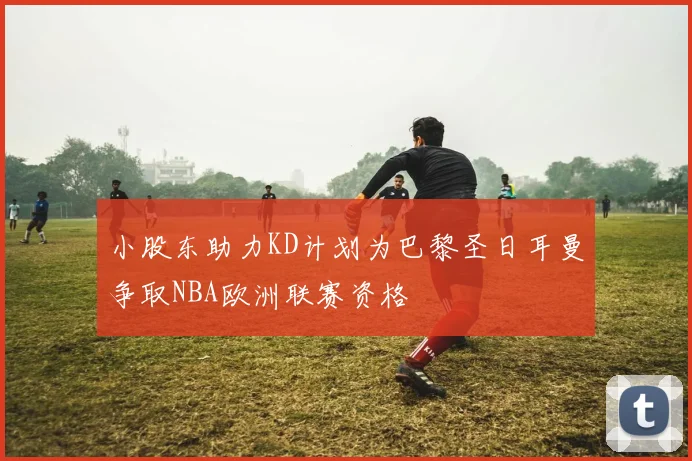 小股东助力KD计划为巴黎圣日耳曼争取NBA欧洲联赛资格