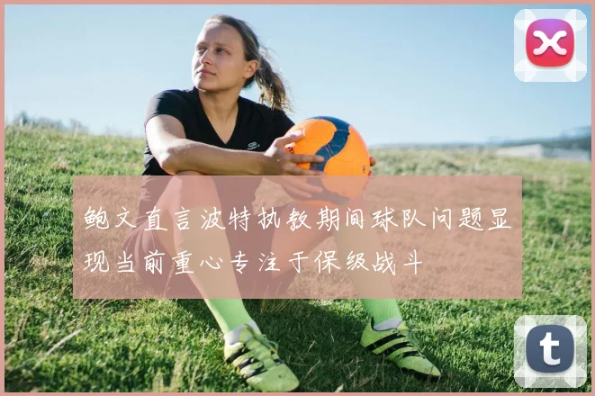 鲍文直言波特执教期间球队问题显现当前重心专注于保级战斗