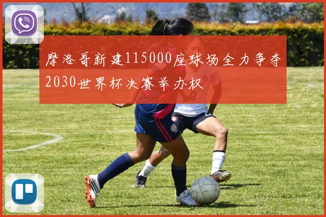 摩洛哥新建115000座球场全力争夺2030世界杯决赛举办权