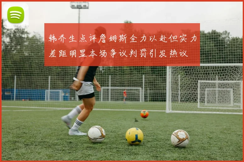 韩乔生点评詹姆斯全力以赴但实力差距明显本场争议判罚引发热议