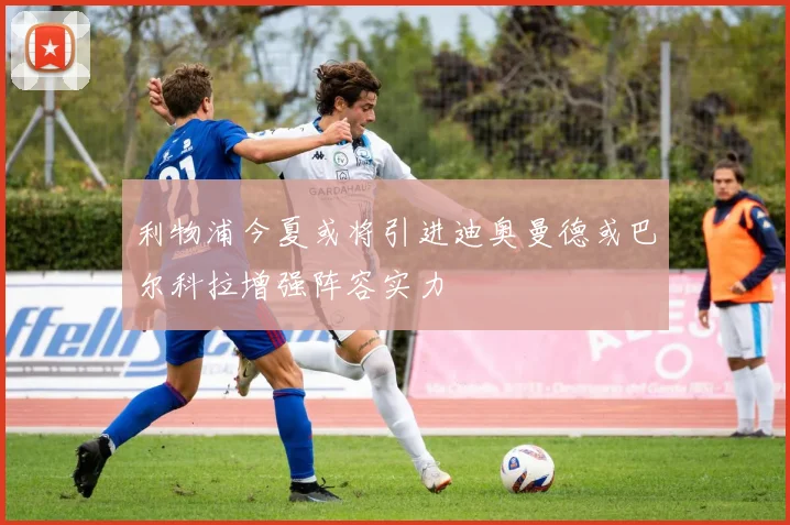 利物浦今夏或将引进迪奥曼德或巴尔科拉增强阵容实力
